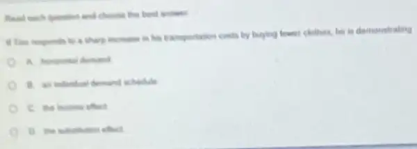 Read each question and choose the best answer
if The responds to a sharp increase in his transportation costs by buying fewer clothes, be in demonstrating
B. an individual demand schedule
C. the income effect