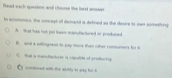 Read each question and choose the best answer
In economics, the concept of demand is defined as the desire to own something
A that has not yet been manufactured or produced
B. and a willingness to pay more than other consumers for it
C. that a manufacture is capable of producing
(1) combined with the ability to pay for it