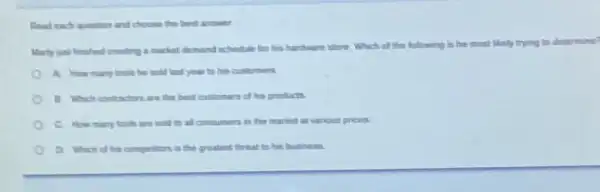 Read each question and choose the best answer
Marty just finished creating a market demand schedule for his hardware store Which of the following is
determine
A How many tools he sold last year to his customers
B Which contractors are the best customers of his products.
c. How many tools are sold to all consumen in the market at various prices.
D. Which of his competitors is the greatest threat to his business.