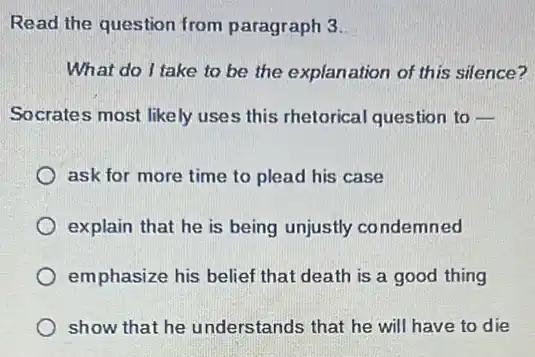 Read the question from paragraph 3.
What do I take to be the explanation of this silence?
Socrates most likely uses this rhetorical question to -
ask for more time to plead his case
explain that he is being unjustly co ndemned
emphasize his belief that death is a good thing
show that he understands that he will have to die