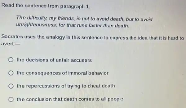 Read the sentence from paragraph 1.
The difficulty, my friends, is not to avoid death, but to avoid
unrighteousness; for that runs faster than death.
Socrates uses the analogy in this se ntence to express the idea that it is hard to
avert __
the decisions of unfair accusers
the consequences of immoral behavior
the repercussions of trying to cheat death
the conclusion that death comes to all people