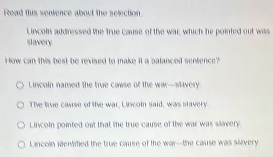 Read this sentence about the selection
Lincoin addressed the true cause of the war which he pointed out was
slavery
How can this best be revised to make it a balanced sentence?
Lincom named the true cause of the war -slavery
The true cause of the war, Lincoln said was slavery
Lincoin pointed out that the true cause of the war was slavery.
Lincoln identified the true cause of the war the cause was slavery