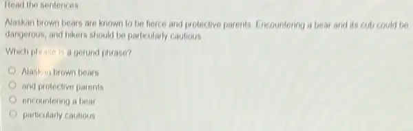 Read the sentences
Alaskan brown bears are known to be fierce and protective parents. Encountering a bear and its cub could be
dangerous, and hikers should be particularly cautious.
Which phrase is a gerund phrase?
Naskin brown bears
and protective parents
encountering a bear
particularly cautious
