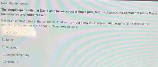 Read the sentence.
The shopkeeper smiled at David as if he were just telling a joke, but his disparaging comments made David
feel insulted and embarrassed.
Based on context clues in the sentence, what words most likely could replace disparaging, but still keep the
meaning of the sentence the same? Select two options.
uplifting
funny
belittling
D uncomplimentary
D hilarious