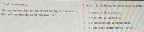 Read the sentence.
The squirrel reached for the birdfeeder, for he saw it was
filled with an abundance of sunflower seeds.
The word for in the sentence is used as both
a gerund and an adverb.
a noun and an adjective.
a preposition and a conjunction.
a verb and a demonstrative article.