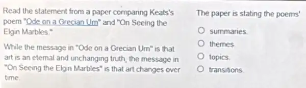 Read the statement from a paper comparing Keats's
poem "Ode on a Grecian Um" and "On Seeing the
Elgin Marbles."
While the message in "Ode on a Grecian Um" is that
art is an eternal and unchanging truth, the message in
"On Seeing the Elgin Marbles" is that art changes over
time
The paper is stating the poems'
summaries.
themes
topics.
transitions