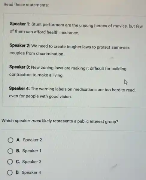 Read these statements:
Speaker 1: Stunt performers are the unsung heroes of movies, but few
of them can afford health insurance.
Speaker 2: We need to create tougher laws to protect same-sex
couples from discrimination.
Speaker 3: New zoning laws are making it difficult for building
contractors to make a living.
Speaker 4: The warning labels on medications are too hard to read,
even for people with good vision.
Which speaker most likely represents a public interest group?
A. Speaker 2
B. Speaker 1
C. Speaker 3
D. Speaker 4