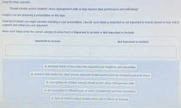 Read the topic question.
Should schools assess students stress management skills to help improve their performance and well-being?
Imagine you are preparing a presentation on this topic.
Read list of details you might consider including in your presentation. Classify each detail as important or not important to include based on how well it
supports and enhances your argument.
Move each detail under the correct category to show that it is Important to Include or Not Important to Include
Important to Include
Not Important to Include
square 
square 
: personal stories of how stress has impacted your neighbors and classmates
: research that shows how other schools improved student performance by increasing physical stress
: your opinion on whether schools should assess stress management skills
: an explanation of different types of stress management and their importance
: facts or statistics about student stress and its effects on learning