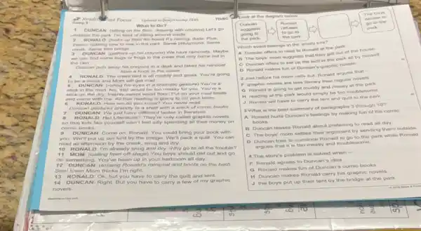 Reading ast Focus	TO/BC
What to Do?
1 UNCAN (sitting on the floor, drawing with crayons) Let's go
explore the park. I'm tired of sitting around inside.
NALD (looks up from his book) It's raining, dude Plus.
there's nothing new to see in the park Same playground. Same
creek. Same little bridge
3 DUNCAN (gathers up his crayons) We have raincoats. Maybe
we can find some bugs or frogs in the creek that only come out in
the rain
Duncan puts away his crayons in a desk and takes his raincoat
from a hook in the closet.
4 RONALD The creek bed is all muddy and gross You're going
to be a mess and Mom will get mad.
5 DU NCAN (rolling his eyes in a dramatic gesture) You're a
stick in the mud No, that would be too messy for you. You're
stick on the dry.freshly-swept wood floorl Put on your mud boots
and come with me All that reading is going to rot your brain
6 RON ALD: How would you know? You never
Duncan gestures grandly to a shelf with a stack of comic books
7 DUNC AN Wejust have different tastes in literature.
a RONA LD: Hal Literature They're only called graphic novels
so that kids like yourself won't feel silly spending all their money on
comic books.
9 DUNC AN: Come on Ronald You could bring your book with
you We'll put up our tent by the bridge. We'll pack a quilt. You can
read all afternoon by the creek, snug and dry
10 RO NALD I'm already snug and dry Why go to all the trouble?
11 MOM: (calling from off-stage) You boys should get out and go
do something. You've been up in your bedroon all day
12 DUNC AN: (tossing Ronald'raincoat and boots on the bed)
Seel Even Mom thinks I'm right.
13 RO NALD : Ok, but you have to carry the quilt and tent.
14 DUNCAN: Right But you have to carry a few of my graphic
novels.
boys
Look at the diagram below
square 
decide to
go to the Duncan	Ronald
suggests	refuses	park
going to
to go to
the park.	the park
Which event belongs in the empty box?
A Duncan offers to read to Ronald at the park.
B The boys' mom suggests that they get out of the house
C Duncan offers to set up the tent in the park all by himself.
D Ronald makes fun of Duncan's graphic novels
2 Just before his mom calls out, Ronald argues that -
F graphic novels are less literary than regular novels
Q Ronald is going to get muddy and messy at the park
H reading at the park would simply be too troublesome
J Ronald will have to carry the tent and quilt to the park
3 What is the best summary of paragraphs 3 through 10?
A Ronald hurts Duncan's feelings by making fun of his comic
books.
B Duncan teases Ronald about preferring to read all day
C The boys' mom settles their argument by sending them outside
D Duncan tries to convince Ronald to go to the park while Ronald
argues that it is too messy and trouble
4 The story's problem is solved when -
F Ronald agrees to Duncan's idea
G Ronald makes fun of Duncan's comic books
H Duncan makes Ronald carry his graphic novels
J the boys put up their tent by the bridge at the park