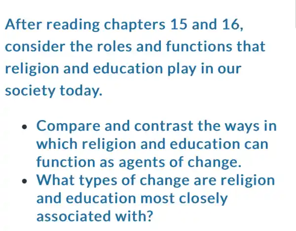 After reading chapters 15 and 16,
consider the roles and functions that
religion and education play in our
society today.
Compare and contrast the ways in
which religion and education can
function as agents of change.
What types of change are religion
and education most closely
associated with?