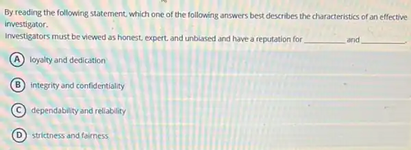 By reading the following statement, which one of the following answers best describes the characteristics of an effective
investigator.
Investigators must be viewed as honest, expert, and unbiased and have a reputation for __ and __
A loyalty and dedication
B integrity and confidentiality
C dependability and reliability
D strictness and fairness