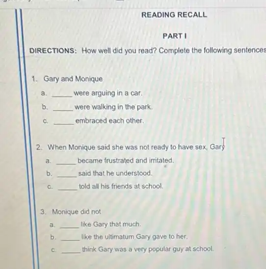 READING RECALL
PART I
DIRECTIONS: How well did you read? Complete the following sentences
1. Gary and Monique
a. __ were arguing in a car.
b. __ were walking in the park
c. __ embraced each other.
2. When Monique said she was not ready to have sex, Gars
a. __ became frustrated and irritated.
b. __ said that he understood.
c. __ told all his friends at school.
3. Monique did not
a. __ like Gary that much.
b. __ like the ultimatum Gary gave to her.
c. __ think Gary was a very popular guy at school.