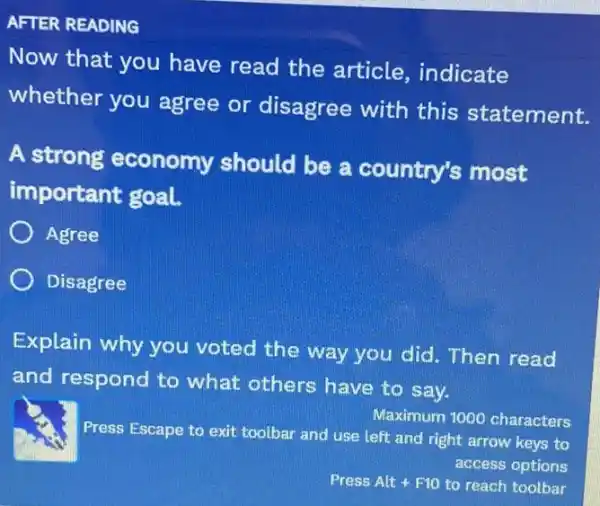 AFTER READING
Now that you have read the article, indicate
whether you agree or disagree with this statement.
A strong economy should be a country's most
important goal.
Agree
Disagree
Explain why you voted the way you did. Then read
and respond to what others have to say.
Press Escape to exit toolbar and use left and right arrow keys to
Maximum 1000 characters
access options
Press Alt F10 to reach toolbar