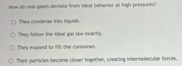 How do real gases deviate from ideal behavior at high pressures?
They condense into liquids.
They follow the ideal gas law exactly
They expand to fill the container.
Their particles become closer together, creating intermolecular forces.