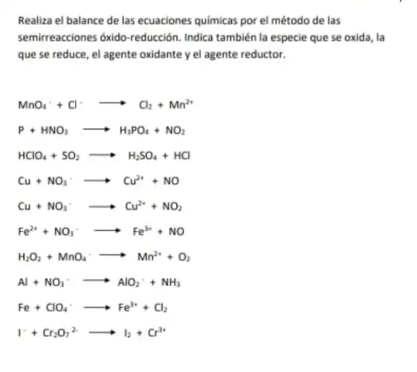 Realiza el balance de las ecuaciones químicas por el método de las
semirreacciones óxido -reducción. Indica también la especie que se oxida, la
que se reduce, el agente oxidante y el agente reductor.
MnO_(4)^-+Cl^-arrow Cl_(2)+Mn^2+
P+HNO_(3)arrow H_(3)PO_(4)+NO_(2)
HClO_(4)+SO_(2)arrow H_(2)SO_(4)+HCl
Cu+NO_(3)^-arrow Cu^2++NO
Cu+NO_(3)^-arrow Cu^2++NO_(2)
Fe^2++NO_(3)^-arrow Fe^3++NO
H_(2)O_(2)+MnO_(4)cdot arrow Mn^2++O_(2)
Al+NO_(3)arrow AlO_(2)+NH_(3)
Fe+ClO_(4)^-arrow Fe^3++Cl_(2)
I^++Cr_(2)O_(7)^2-arrow I_(2)+Cr^3+