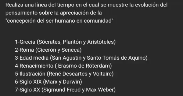 Realiza una línea del tiempo en el cual se muestre la evolución del
pensamiento sobre la apreciación de la
"concepción del ser humano en comunidad"
1-Grecia (Sócrates , Plantón y Aristóteles)
2-Roma (Cicerón y Seneca)
3-Edad media (San Agustín y Santo Tomás de Aquino)
4-Renacimiento (Erasmo de Róterdam)
5-llustración (René Descartes y Voltaire)
6-Siglo XIX (Marx y Darwin)
7-Siglo XX (Sigmund Freud y Max Weber)