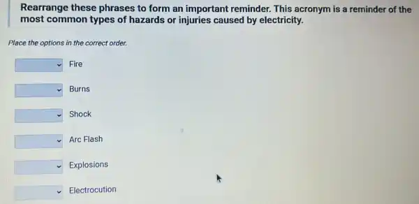 Rearrange these phrases to form an important reminder This acronym is a reminder of the
most common types of hazards or injuries caused by electricity.
Place the options in the correct order.
square  Fire
square  Burns
square  Shock
square  Arc Flash
square  Explosions
square  Electrocution