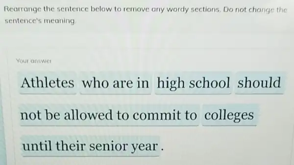 Rearrange the sentence below to remove any wordy sections. Do not change the
sentence's meaning.
Your answer
Athletes who are in high school should
not be allowed to commit to colleges
until their senior year .