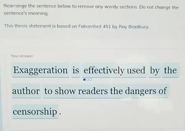 Rearrange the sentence below to remove any wordy sections. Do not change the
sentence's meaning.
This thesis statement is based on Fahrenheit 451 by Ray Bradbury.
Your answer
__ is effectively used by the
author to show readers the dangers of
__