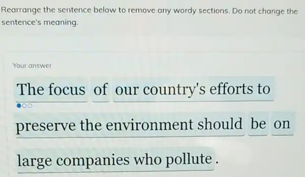 Rearrange the sentence below to remove any wordy sections. Do not change the
sentence's meaning.
Your answer
The focus of our country's efforts to
preserve the environment should be on
large companies who pollute.