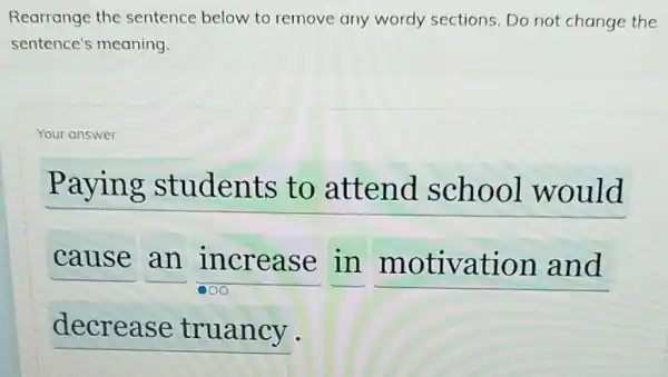 Rearrange the sentence below to remove any wordy sections.Do not change the
sentence's meaning.
Your answer
Paying students to attend school would
cause an increase in
__
__