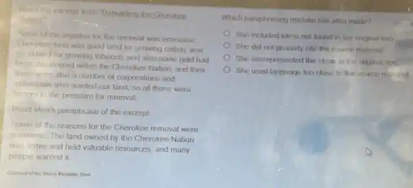 Reart the excerpt from Rebuilding the Cherokee
Nation?
Sonve of the impetus for the removal was economic.
Cherokee land was good land for growing colton was
good land for growing tobacco, and also some gold had
been discovered within the Cherokee Nation, and then
there were also a number of corporations and
individuals who wanted our land, so all those were
factors in the pressure for removal.
Read Mea's paraphrase of the excerpt.
Some of the reasons for the Cherokee removal were
economic. The land owned by the Cherokee Nation
was fertile and held valuable resources, and many
peopie wanted it.
Courtesy of the Wima Mankiller Trust
Which paraphrasing mistake has Mea made?
She included ideas not found in the original text
She did not properly cite the source material
She misrepresented the ideas in the original text
She used language too close to the source material