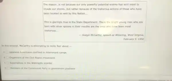 The reason...is not because our only powerful potential enemy has sent ment to
invade our shores...but rather because of the traitorous actions of those who have
been treated so well by this Nation __
This is glaringly true in the State Department.There the bright young men who are
born with silver spoons in their mouths are the ones who have been most
traitorous __
- Joseph McCarthy, speech at Wheeling, West Virginia,
February 9,1950
In this excerpt, McCarthy is attempting to incite fear about -
Japanese Americans confined in internment camps
Organizers of the Civil Rights movement
Accomplices in the Watergate scandal
D Members of the Communist Party in government positions