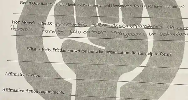 Recall Question: What did Mendezv Westminster and Hernandez V Texas cases have in common?
__
Hot Word: Title IX-
on
What is Betty Friedan known for and what organization did she help to form?
__
Affirmative Action:
__
Affirmative Action requirements: