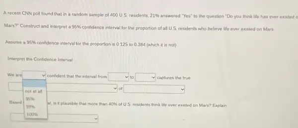 A recent CNN poll found that in a random sample of 400 U.S. residents. 21%  answered "Yes" to the question "Do you think life has ever existed o
Mars?" Construct and interpret a 95%  confidence interval for the proportion of all U.S. residents who believe life ever existed on Mars
Assume a 95%  confidence interval for the proportion is 0.125 to 0.384 (which it is not)
Interpret the Confidence Interval
We are	confident that the interval from square  to square  captures the true v
not at all
square  of square 
95% 
99% 	of US. residents think life ever existed on Mars?Explain
100% 
square