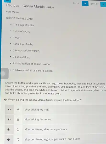 Recipes - Cocoa Marble Cake
Miss Parloa
COCOA MARBLE CAKE
1/3 a cup of butter,
- 1 cup of sugar,
- 1 egg,
1/2 a cup of milk,
1 teaspoonful of vanilla,
- 2 cups of flour,
- 2 teaspoonfuls of baking powder,
- 3 tablespoonfuls of Baker's Cocoa.
Cream the butter, add sugar, vanilla and egg;beat thoroughly, then add flour (in which is
mixed the baking powder)and milk, alternately, until all added. To one-third of the mixtur
add the cocoa, and drop the white and brown mixture in spoonfuls into small, deep pans
and bake about forty minutes in moderate oven.
4x When baking the Cocoa Marble Cake, when is the flour added?
A
after adding the milk
B
after adding the cocoa