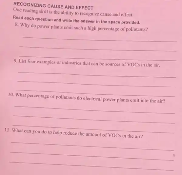 RECOGNIZING CAUSE AND EFFECT
One reading skill is the ability to recognize cause and effect.
Read each question and write the answer in the space provided.
8. Why do power plants emit such a high percentage of pollutants?
__
9
examples of industries that can be sources of VOCs in the air.
__
10.
electrical
__
11
of VOCs
__