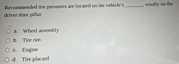 Recommended tire pressures are located on the vehicle's __ , usually on the
driver door pillar.
a. Wheel assembly
b. Tire rim
c. Engine
d. Tire placard