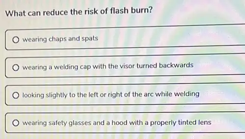 What can reduce the risk of flash burn?
__
wearing a welding cap with the visor turned backwards
__
looking slightly to the left or right of the arc while welding
__
wearing safety glasses and a hood with a properly tinted lens