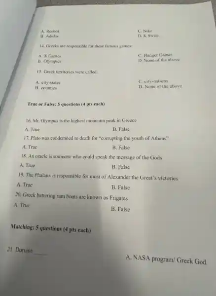 A. Reebok
C. Nike
B. Adidas
D. K Swiss
14. Greeks are responsible for these famous games:
A. X Games
C. Hunger Games
B. Olympics
D. None of the above
15. Greek territories were called:
A. city-states
C. city-nations
B. counties
D. None of the above
True or False: 5 questions (4 pts each)
16. Mt. Olympus is the highest mountain peak in Greece
A. True
B. False
17. Plato was condemned to death for "corrupting the youth of Athens"
A. True
B. False
18. An oracle is someone who could speak the message of the Gods
A. True
B. False
19. The Phalanx is responsible for most of Alexander the Great's victories
A. True
B. False
20. Greek battering ram boats are known as Frigates
A. True
B. False
Matching: 5 questions (4 pts each)
21. Dorians
__
A. NASA program/Greek God