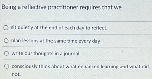 Being a reflective practitioner requires that we
sit quietly at the end of each day to reflect.
plan lessons at the same time every day
write our thoughts in a journal
consciously think about what enhanced learning and what did
not.