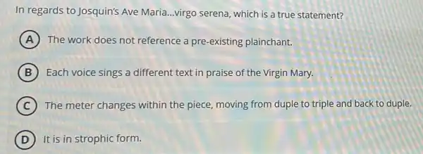 In regards to Josquin's Ave Maria...virgo serena which is a true statement?
A The work does not reference a pre-existing plainchant.
B Each voice sings a different text in praise of the Virgin Mary.
C The meter changes within the piece, moving from duple to triple and back to duple.
D It is in strophic form.