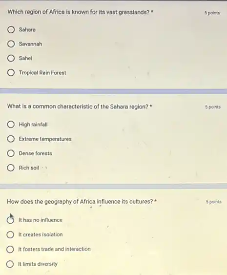 Which region of Africa is known for its vast grasslands?
Sohora
Savonnah
Sohel
Tropical Rain Forest
What is a common characteristic of the Sahara region?
High rainfall
Extreme temperatures
Dense forests
Rich soil
How does the geography of Africa influence its cultures?
It has no influence
It creates isolation
It fosters trade and interaction
It limits diversity
5 points
5 points
5 points