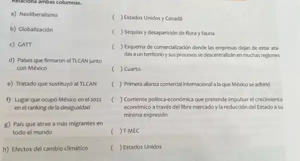 Relaciona ambas columnas.
a) Neoliberalismo
b) Globalización
c) GATT
d) Países que firmaron el TLCAN junto
con México
e) Tratado que sustituy6 al TLCAN
f) Lugar que ocupó México en el 2022
en el ranking de la desigualdad
g) País que atrae a más migrantes en
todo el mundo
h) Efectos del cambio climático
() Estados Unidos y Canadá
() Sequías y desaparición de flora y fauna
() Esquema de comercialización donde las empresas dejan de estar ata-
das a un territorio y sus procesos se descentralizán en muchas regiones
() Cuarto c
c () Primera alianza comercial internacional a la que México se adhirió
() Corriente politica-económica que pretende impulsar el crecimiento
económico a través del libre mercado y la reducción del Estado a su
mínima expresión
() T-MEC
() Estados Unidos