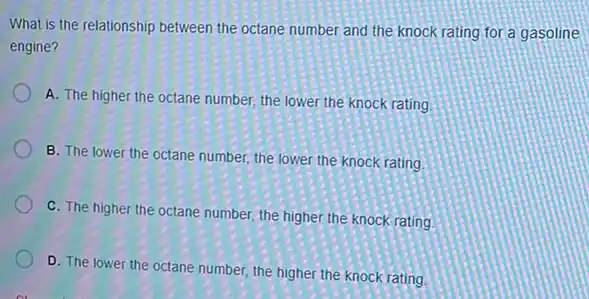 What is the relationship between the octane number and the knock rating for a gasoline
engine?
A. The higher the octane number, the lower the knock rating.
B. The lower the octane number, the lower the knock rating
C. The higher the octane number, the higher the knock rating
D. The lower the octane number, the higher the knock rating.