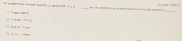 The relationship between quantity supplied and price is
__
and the relationship between quantity demanded and price is
__
Direct, Direct
Inverse, Inverse
Inverse, Direct
Direct, Inverse
POSSIBLE POINTS: