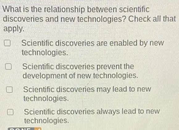 What is the relationship between scientific
discoveries and new technologies'? Check all that
apply.
Scientific discoveries are enabled by new generation
technologies.
Scientific discoveries prevent the
development of new technologies.
Scientific discoveries may lead to new
technologies
Scientific discoveries always lead to new
technologies.