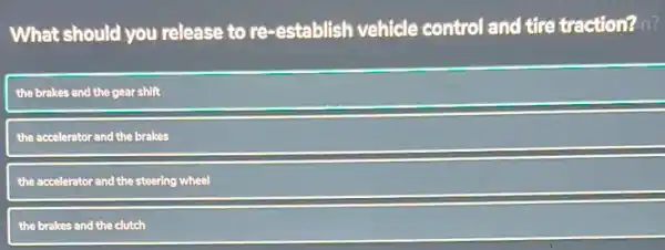 What should you release to re-establish vehicle control and tire traction? n?
the brakes and the gear shift
the accelerator and the brakes
the accelerator and the steering wheel
the brakes and the clutch