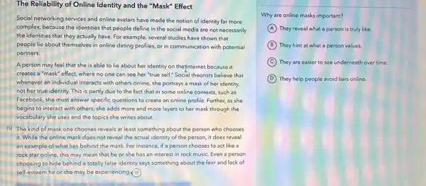 The Reliability of Online Identity and the "Mask"Effect
Social networking services and online avatars have made the notion of identity far more
complex, because the identities that people define in the social media are not necessarily
the identities that they actually have. For example,several studies have shown that
people lie about themselves in online dating profiles or in communication with potential
partners.
A person may feel that she is able to lie about her identity on theyinternet because it
creates a "mask" effect where no one can see her "true self:Social theorists believe that
whenever an individual interacts with others online, she portrays a mask of her identity,
not her true identity This is partly due to the fact that in some online contexts, such as
Facebook, she must answer specific questions to create an online profile. Further as she
begins to interact with others, she adds more and more layers to her mask through the
vocabulary she uses and the topics she writes about.
[5] The kind of mask one chooses reveals at least something about the person who chooses
it. While the online mask does not reveal the actual identity of the person, it does reveal
an example of what lies behind the mask For instance, if a person chooses to act like a
rock star online, this may mean that he or she has an interest in rock music.Even a person
choosing to hide behind a totally false identity says something about the fear and lack of
self-esteem he or she may be experiencing.(3)
Why are online masks important?
A They reveal what a person is truly like.
B They hint at what a person values.
C They are easier to see underneath over time.
D They help people avoid liars online.