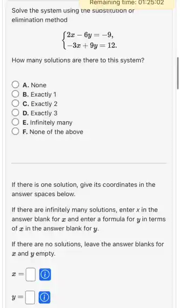 Remaining time : 01:25:02
Solve the system using the supstitution or
elimination method
 ) 2x-6y=-9 -3x+9y=12 
How many solutions are there to this system?
A. None
B. Exactly 1
C. Exactly 2
D. Exactly 3
E. Infinitely many
F. None of the above
If there is one solution, give its coordinates in the
answer spaces below.
If there are infinitely many solutions, enter x in the
answer blank for a and enter a formula for y in terms
of x in the answer blank for y.
If there are no solutions, leave the answer blanks for
at and y empty.
x=square  (i)
y=square  (i)