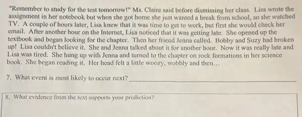 "Remember to study for the test tomorrow!" Ms.Claire said before dismissing her class. Lisa wrote the
assignment in her notebook but when she got home she just wanted a break from school, so she watched
TV.A couple of hours later, Lisa knew that it was time to get to work, but first she would check her
email. After another hour on the Internet, Lisa noticed that it was getting late. She opened up the
textbook and began looking for the chapter. Then her friend Jenna called.Bobby and Suzy had broken
up! Lisa couldn't believe it. She and Jenna talked about it for another hour. Now it was really late and
Lisa was tired. She hung up with Jenna and turned to the chapter on rock formations in her science
book. She began reading it. Her head felt a little woozy, wobbly and then __
7. What event is most likely to occur next?
8. What evidence from the text supports your prediction?