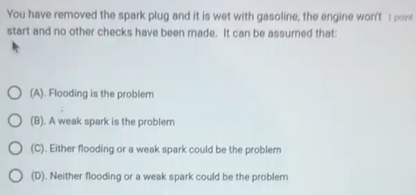 You have removed the spark plug and it is wet with gasoline the engine won't point
start and no other checks have been made It can be assumed that:
(A). Flooding is the problem
(B). A weak spark is the problem
(C). Either flooding or a weak spark could be the problem
(D). Neither flooding or a weak spark could be the problem