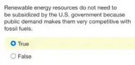 Renewable energy resources do not need to
be subsidized by the U.S. government because
public demand makes them very competitive with
fossil fuels.
True
False