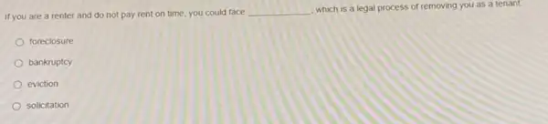 If you are a renter and do not pay rent on time, you could face
__
which is a legal process of removing you as a tenant.
foreclosure
bankruptcy
eviction
solicitation