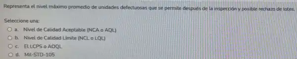 Representa el nivel máximo promedio de unidades defectuosas que se permite después de la inspección y posible rechazo de lotes.
Seleccione una:
a. Nivel de Calidad Aceptable (NCA o AQL)
b. Nivel de Calidad Límite (NCL o LQU)
c. ELLCPS o AOQL
d. Mil-STD-105