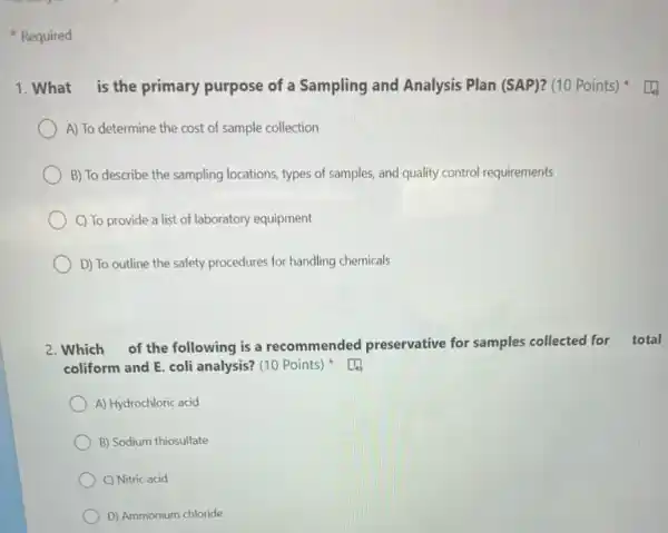 Required
1. What is the primary purpose of a Sampling and Analysis Plan (SAP)? (10 Points)
A) To determine the cost of sample collection
B) To describe the sampling locations, types of samples, and quality control requirements
C) To provide a list of laboratory equipment
D) To outline the safety procedures for handling chemicals
2. Which of the following is a recommended preservative for samples collected for total
coliform and E. coli analysis? (10 Points)
A) Hydrochloric acid
B) Sodium thiosulfate
C) Nitric acid
D) Ammonium chloride